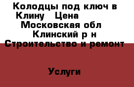 Колодцы под ключ в Клину › Цена ­ 4 000 - Московская обл., Клинский р-н Строительство и ремонт » Услуги   . Московская обл.